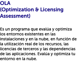 OLA (Optimization & Licensing Assessment) Es un programa que evalúa y optimiza los entornos existentes en las instalaciones y en la nube, en función de la utilización real de los recursos, las licencias de terceros y las dependencias de las aplicaciones. Evalúa y optimiza tu entorno en la nube.