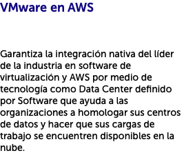 VMware en AWS Garantiza la integración nativa del líder de la industria en software de virtualización y AWS por medio de tecnología como Data Center definido por Software que ayuda a las organizaciones a homologar sus centros de datos y hacer que sus cargas de trabajo se encuentren disponibles en la nube.
